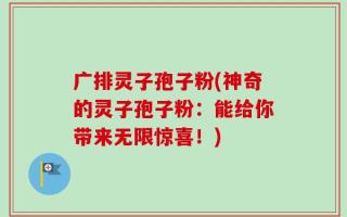广排灵子孢子粉(神奇的灵子孢子粉：能给你带来无限惊喜！)