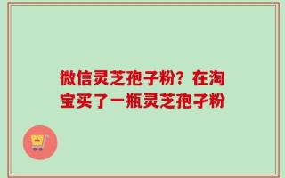 微信灵芝孢子粉？在淘宝买了一瓶灵芝孢孑粉