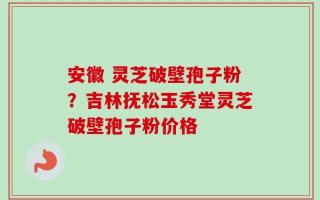安徽 灵芝破壁孢子粉？吉林抚松玉秀堂灵芝破壁孢子粉价格