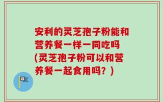 安利的灵芝孢子粉能和营养餐一样一同吃吗 (灵芝孢子粉可以和营养餐一起食用吗？)