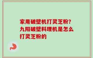 家用破壁机打灵芝粉？九阳破壁料理机是怎么打灵芝粉的