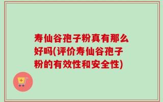 寿仙谷孢子粉真有那么好吗(评价寿仙谷孢子粉的有效性和安全性)