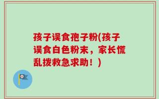 孩子误食孢子粉(孩子误食白色粉末，家长慌乱拨救急求助！)
