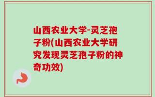 山西农业大学-灵芝孢子粉(山西农业大学研究发现灵芝孢子粉的神奇功效)