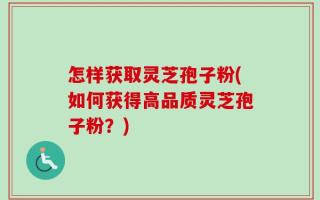 怎样获取灵芝孢子粉(如何获得高品质灵芝孢子粉？)