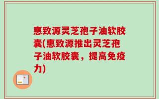 惠致源灵芝孢子油软胶囊(惠致源推出灵芝孢子油软胶囊，提高免疫力)