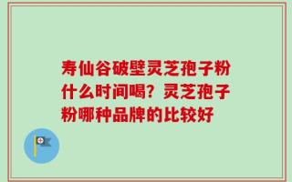 寿仙谷破壁灵芝孢子粉什么时间喝？灵芝孢子粉哪种品牌的比较好