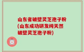 山东省破壁灵芝孢子粉(山东成功研发纯天然破壁灵芝孢子粉)