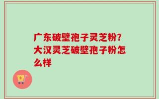 广东破壁孢子灵芝粉？大汉灵芝破壁孢子粉怎么样