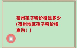 宿州孢子粉价格是多少(宿州地区孢子粉价格查询！)