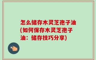 怎么储存木灵芝孢子油(如何保存木灵芝孢子油：储存技巧分享)