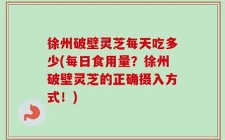 徐州破壁灵芝每天吃多少(每日食用量？徐州破壁灵芝的正确摄入方式！)