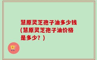 慧原灵芝孢子油多少钱(慧原灵芝孢子油价格是多少？)