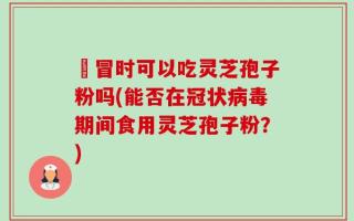忎冒时可以吃灵芝孢子粉吗(能否在冠状病毒期间食用灵芝孢子粉？)