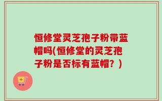 恒修堂灵芝孢子粉带蓝帽吗(恒修堂的灵芝孢子粉是否标有蓝帽？)
