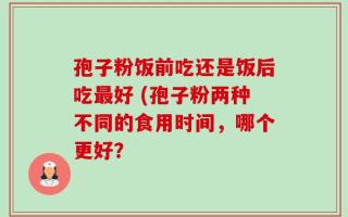 孢子粉饭前吃还是饭后吃最好 (孢子粉两种不同的食用时间，哪个更好？