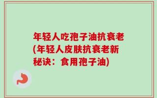 年轻人吃孢子油抗衰老(年轻人皮肤抗衰老新秘诀：食用孢子油)