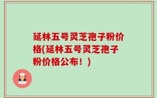 延林五号灵芝孢子粉价格(延林五号灵芝孢子粉价格公布！)