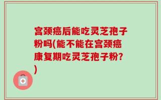 宫颈癌后能吃灵芝孢子粉吗(能不能在宫颈癌康复期吃灵芝孢子粉？)