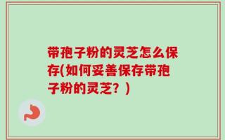 带孢子粉的灵芝怎么保存(如何妥善保存带孢子粉的灵芝？)