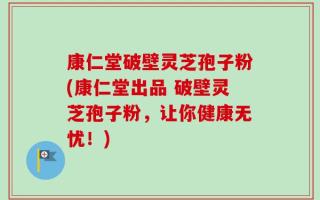 康仁堂破壁灵芝孢子粉(康仁堂出品 破壁灵芝孢子粉，让你健康无忧！)