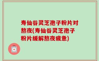 寿仙谷灵芝孢子粉片对熬夜(寿仙谷灵芝孢子粉片缓解熬夜疲惫)