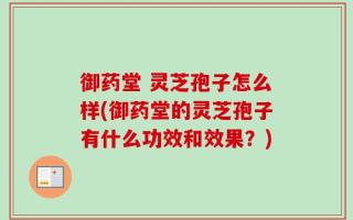 御药堂 灵芝孢子怎么样(御药堂的灵芝孢子有什么功效和效果？)