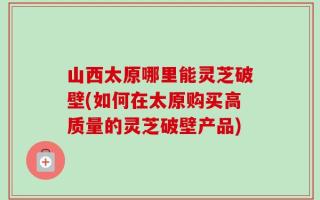 山西太原哪里能灵芝破壁(如何在太原购买高质量的灵芝破壁产品)