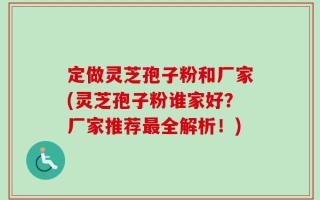 定做灵芝孢子粉和厂家(灵芝孢子粉谁家好？厂家推荐最全解析！)