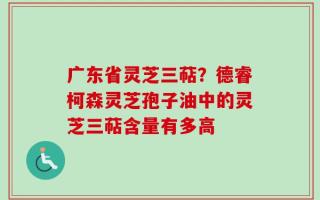 广东省灵芝三萜？德睿柯森灵芝孢子油中的灵芝三萜含量有多高