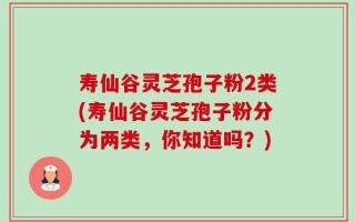 寿仙谷灵芝孢子粉2类(寿仙谷灵芝孢子粉分为两类，你知道吗？)