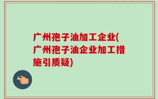 广州孢子油加工企业(广州孢子油企业加工措施引质疑)