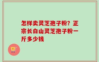 怎样卖灵芝孢子粉？正宗长白山灵芝孢子粉一斤多少钱