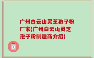 广州白云山灵芝孢子粉厂家(广州白云山灵芝孢子粉制造商介绍)