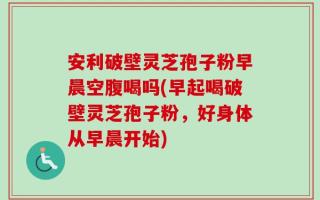 安利破壁灵芝孢子粉早晨空腹喝吗(早起喝破壁灵芝孢子粉，好身体从早晨开始)