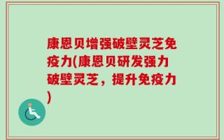康恩贝增强破壁灵芝免疫力(康恩贝研发强力破壁灵芝，提升免疫力)