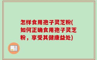 怎样食用孢子灵芝粉(如何正确食用孢子灵芝粉，享受其健康益处)