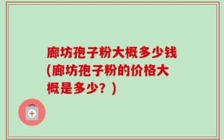 廊坊孢子粉大概多少钱(廊坊孢子粉的价格大概是多少？)