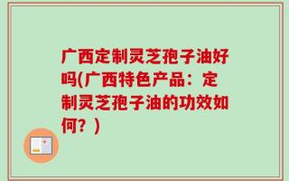 广西定制灵芝孢子油好吗(广西特色产品：定制灵芝孢子油的功效如何？)