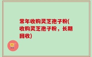 常年收购灵芝孢子粉(收购灵芝孢子粉，长期回收)