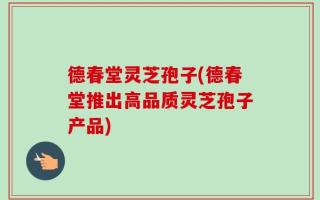 德春堂灵芝孢子(德春堂推出高品质灵芝孢子产品)