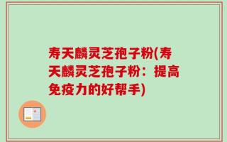 寿天麟灵芝孢子粉(寿天麟灵芝孢子粉：提高免疫力的好帮手)