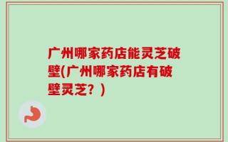 广州哪家药店能灵芝破壁(广州哪家药店有破壁灵芝？)
