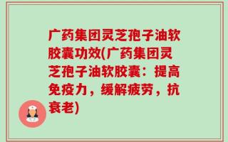广药集团灵芝孢子油软胶囊功效(广药集团灵芝孢子油软胶囊：提高免疫力，缓解疲劳，抗衰老)