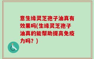 意生缘灵芝孢子油真有效果吗(生缘灵芝孢子油真的能帮助提高免疫力吗？)