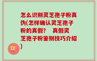 怎么识别灵芝孢子粉真伪(怎样确认灵芝孢子粉的真假？  真假灵芝孢子粉鉴别技巧介绍)
