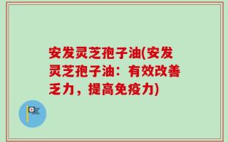安发灵芝孢子油(安发灵芝孢子油：有效改善乏力，提高免疫力)