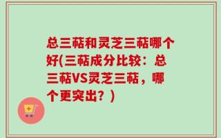 总三萜和灵芝三萜哪个好(三萜成分比较：总三萜VS灵芝三萜，哪个更突出？)