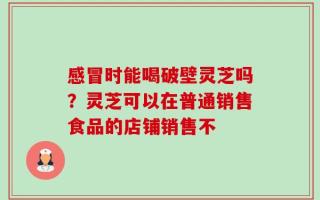 感冒时能喝破壁灵芝吗？灵芝可以在普通销售食品的店铺销售不