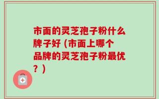 市面的灵芝孢子粉什么牌子好 (市面上哪个品牌的灵芝孢子粉最优？)